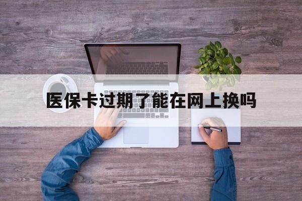 阿里最新医保卡过期了能在网上换吗方法分析(最方便真实的阿里医保卡到期可以网上办吗方法)